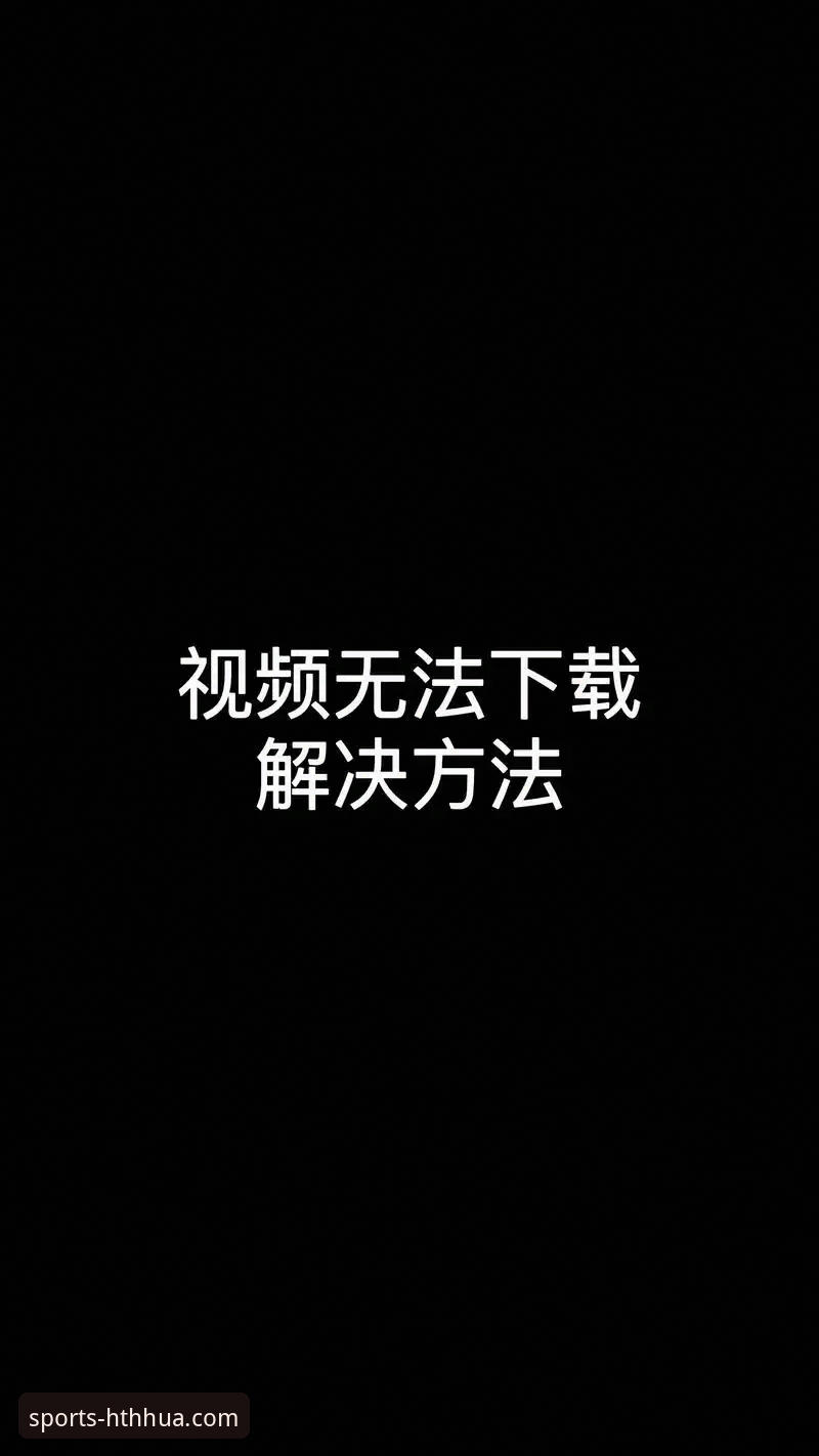 华体会高清直播下载失败？从安装包到网络环境的全面解析